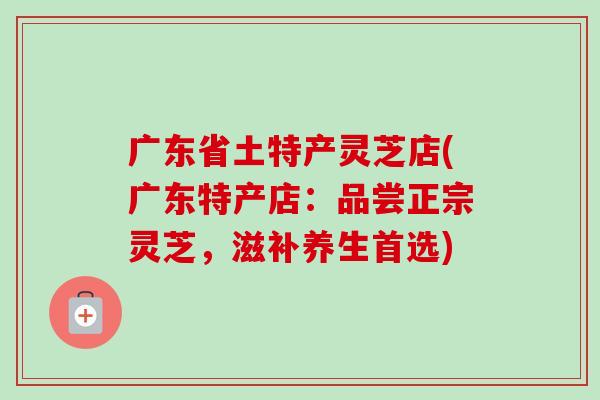 广东省土特产灵芝店(广东特产店：品尝正宗灵芝，滋补养生首选)
