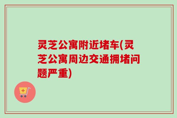 灵芝公寓附近堵车(灵芝公寓周边交通拥堵问题严重)