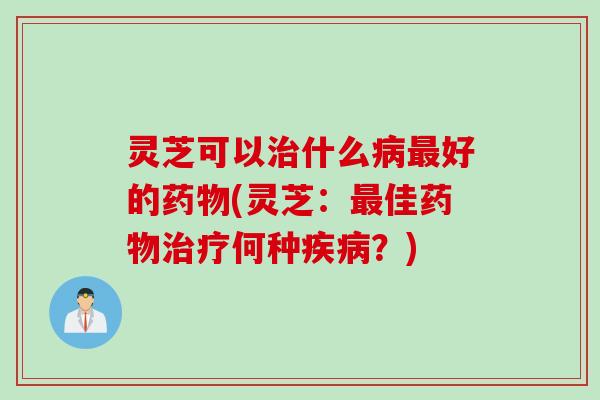 灵芝可以治什么病最好的药物(灵芝：最佳药物治疗何种疾病？)