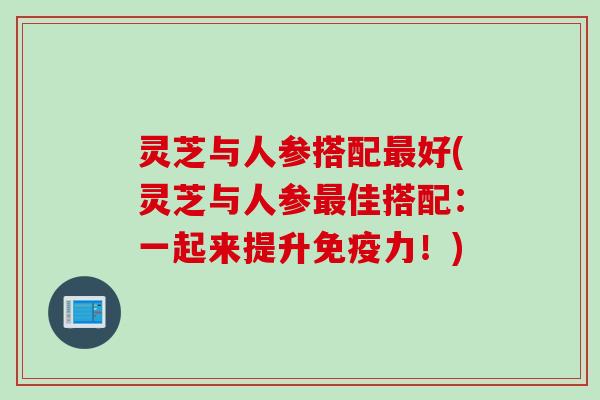 灵芝与人参搭配最好(灵芝与人参最佳搭配：一起来提升免疫力！)