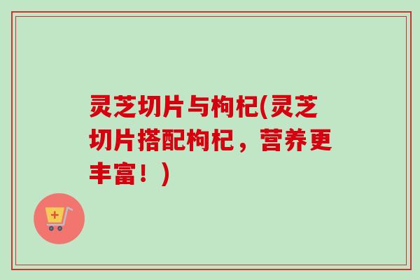灵芝切片与枸杞(灵芝切片搭配枸杞，营养更丰富！)