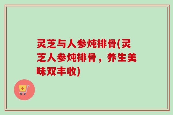 灵芝与人参炖排骨(灵芝人参炖排骨，养生美味双丰收)