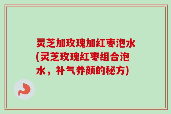 灵芝加玫瑰加红枣泡水(灵芝玫瑰红枣组合泡水，补气养颜的秘方)