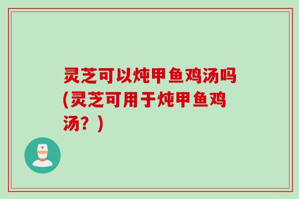 灵芝可以炖甲鱼鸡汤吗(灵芝可用于炖甲鱼鸡汤？)