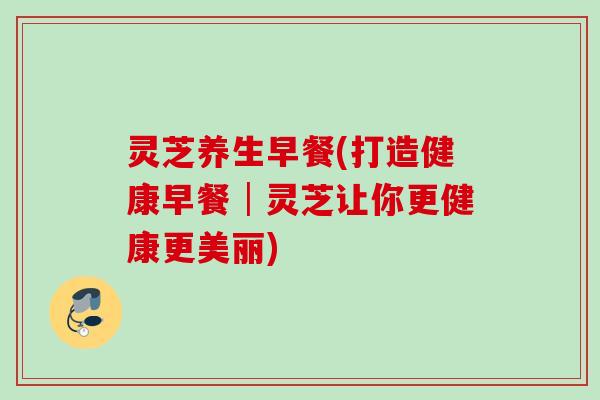 灵芝养生早餐(打造健康早餐│灵芝让你更健康更美丽)