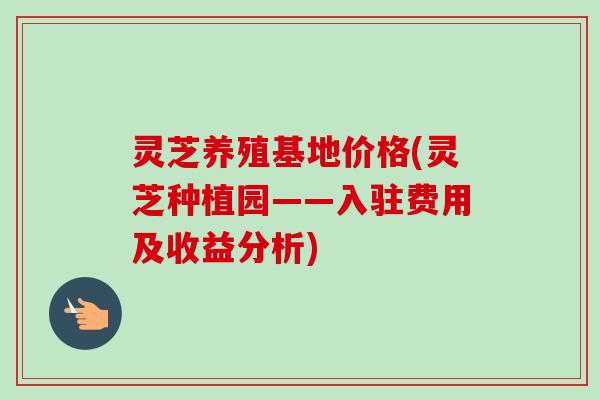灵芝养殖基地价格(灵芝种植园——入驻费用及收益分析) 灵芝养殖基地价格(灵芝种植园——入驻费用及收益分析)