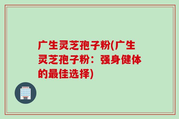 广生灵芝孢子粉(广生灵芝孢子粉：强身健体的最佳选择)