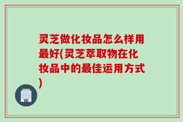 灵芝做化妆品怎么样用最好(灵芝萃取物在化妆品中的最佳运用方式)