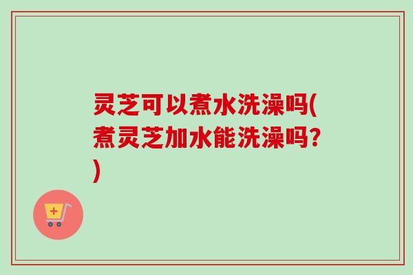 灵芝可以煮水洗澡吗(煮灵芝加水能洗澡吗？)