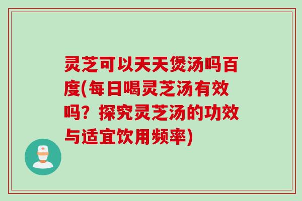 灵芝可以天天煲汤吗百度(每日喝灵芝汤有效吗？探究灵芝汤的功效与适宜饮用频率)