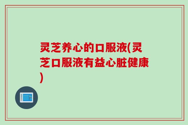 灵芝养心的口服液(灵芝口服液有益心脏健康)