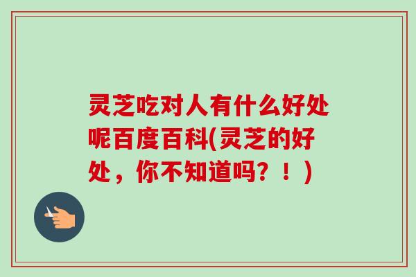 灵芝吃对人有什么好处呢百度百科(灵芝的好处，你不知道吗？！)