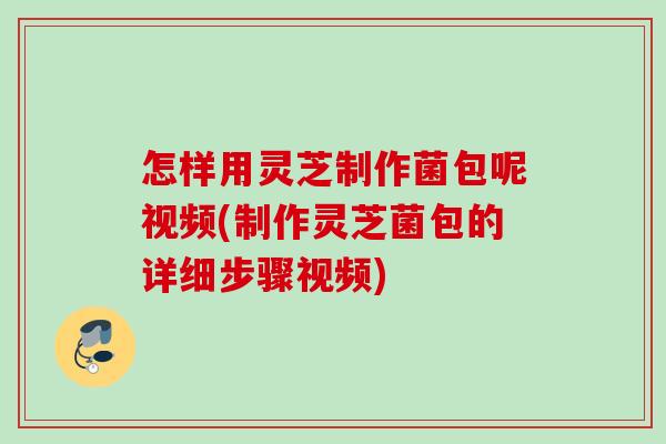 怎样用灵芝制作菌包呢视频(制作灵芝菌包的详细步骤视频)