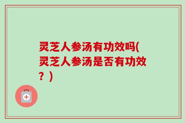 灵芝人参汤有功效吗(灵芝人参汤是否有功效？)