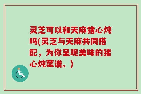 灵芝可以和天麻猪心炖吗(灵芝与天麻共同搭配，为你呈现美味的猪心炖菜谱。)