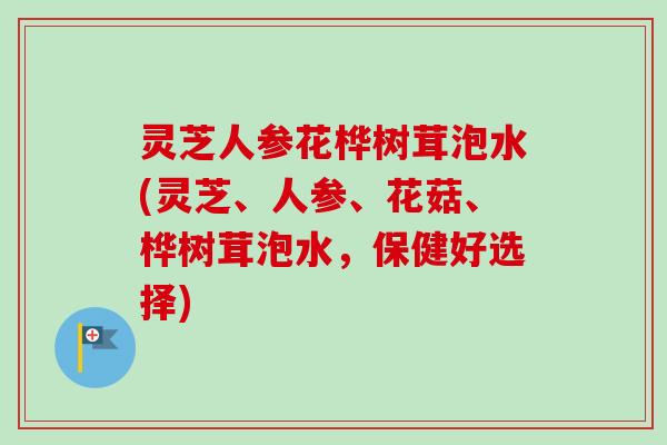 灵芝人参花桦树茸泡水(灵芝、人参、花菇、桦树茸泡水,保健好选择) 灵芝人参花桦树茸泡水(灵芝、人参、花菇、桦树茸泡水,保健好选择)