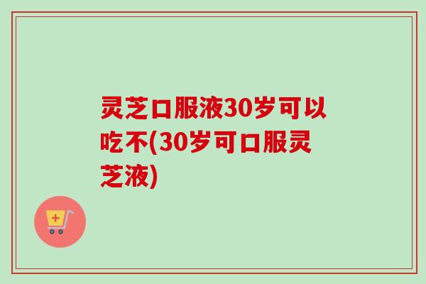 灵芝口服液30岁可以吃不(30岁可口服灵芝液)