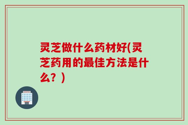 灵芝做什么药材好(灵芝药用的最佳方法是什么？)