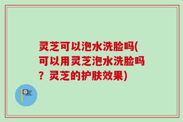 灵芝可以泡水洗脸吗(可以用灵芝泡水洗脸吗？灵芝的护肤效果)