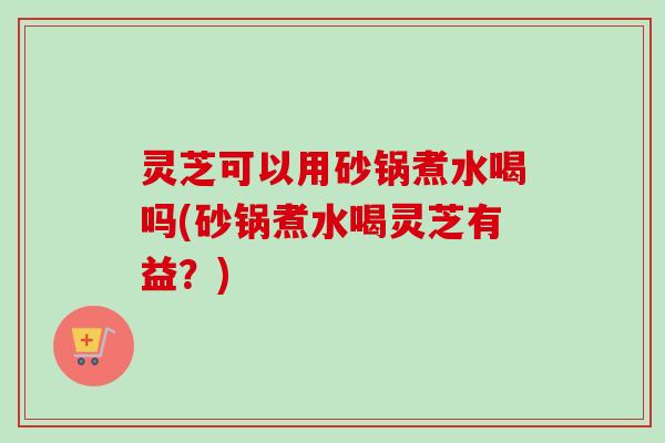 灵芝可以用砂锅煮水喝吗(砂锅煮水喝灵芝有益？)