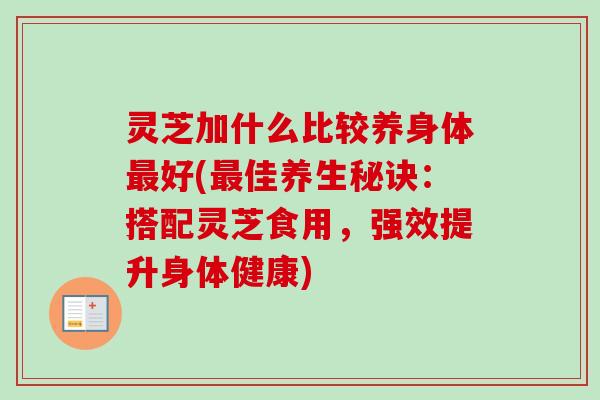 灵芝加什么比较养身体最好(最佳养生秘诀：搭配灵芝食用，强效提升身体健康)