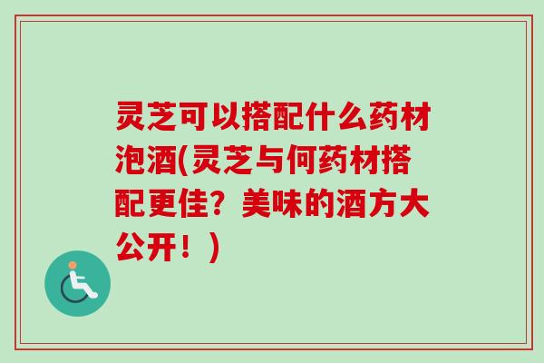 灵芝可以搭配什么药材泡酒(灵芝与何药材搭配更佳？美味的酒方大公开！)