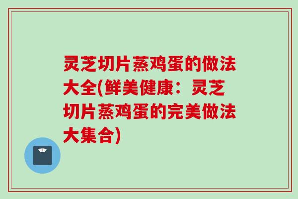 灵芝切片蒸鸡蛋的做法大全(鲜美健康：灵芝切片蒸鸡蛋的完美做法大集合)