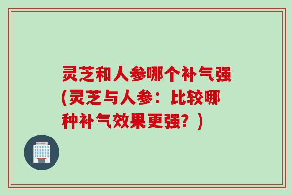 灵芝和人参哪个补气强(灵芝与人参：比较哪种补气效果更强？)