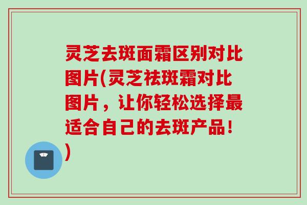 灵芝去斑面霜区别对比图片(灵芝祛斑霜对比图片，让你轻松选择最适合自己的去斑产品！)