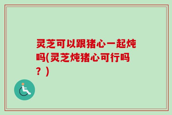 灵芝可以跟猪心一起炖吗(灵芝炖猪心可行吗？)