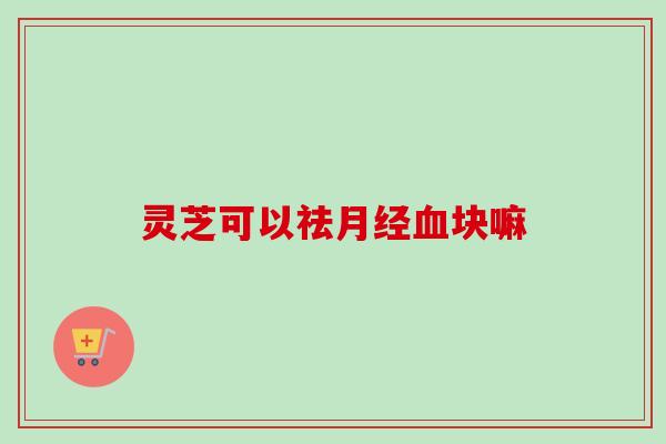 灵芝可以祛月经血块嘛