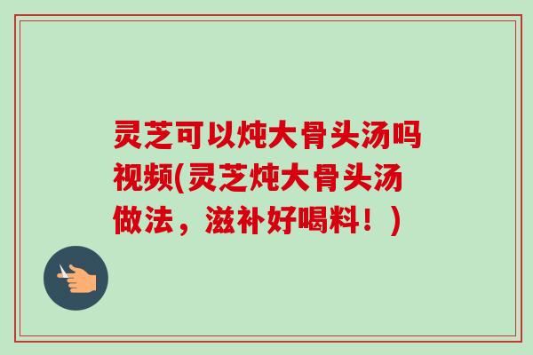 灵芝可以炖大骨头汤吗视频(灵芝炖大骨头汤做法，滋补好喝料！)
