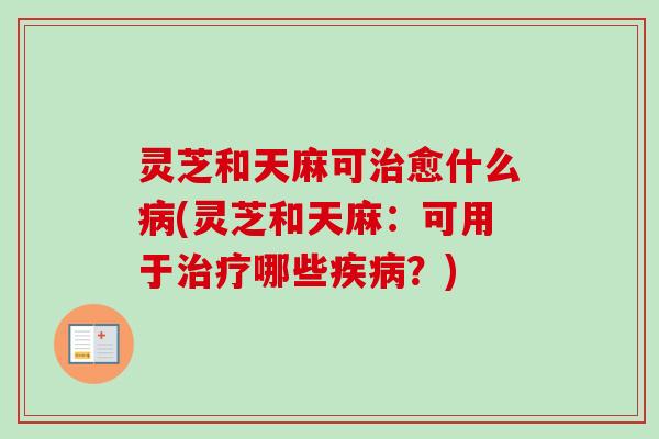 灵芝和天麻可治愈什么病(灵芝和天麻：可用于治疗哪些疾病？)