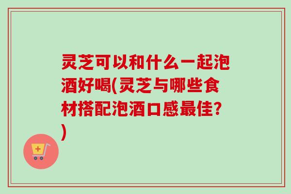 灵芝可以和什么一起泡酒好喝(灵芝与哪些食材搭配泡酒口感最佳？)
