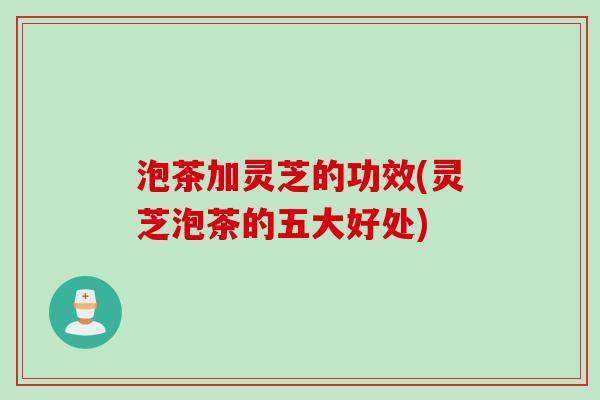 泡茶加灵芝的功效(灵芝泡茶的五大好处)