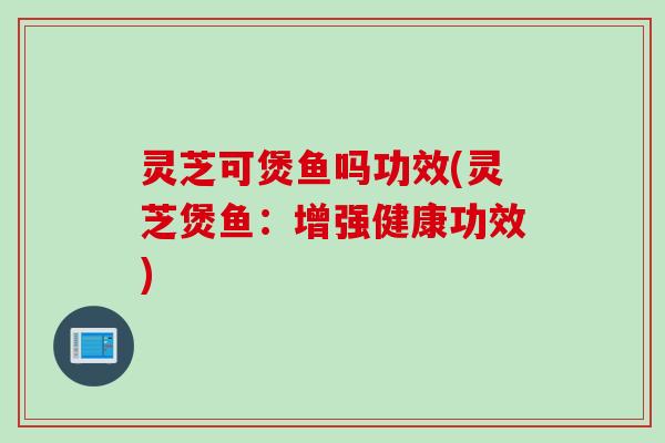 灵芝可煲鱼吗功效(灵芝煲鱼：增强健康功效)