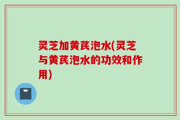 灵芝加黄芪泡水(灵芝与黄芪泡水的功效和作用)