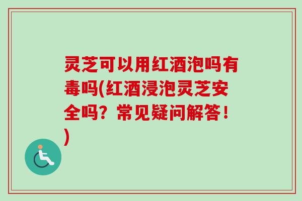 灵芝可以用红酒泡吗有毒吗(红酒浸泡灵芝安全吗？常见疑问解答！)