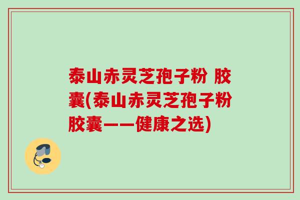 泰山赤灵芝孢子粉 胶囊(泰山赤灵芝孢子粉胶囊——健康之选)