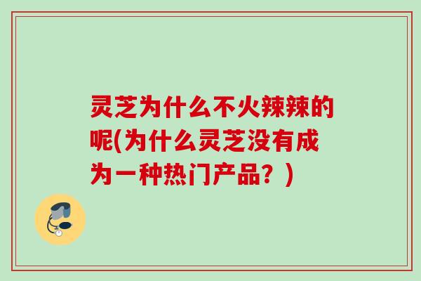 灵芝为什么不火辣辣的呢(为什么灵芝没有成为一种热门产品？)