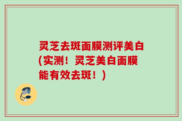 灵芝去斑面膜测评美白(实测!灵芝美白面膜能有效去斑!) 灵芝去斑面膜测评美白(实测!灵芝美白面膜能有效去斑!)