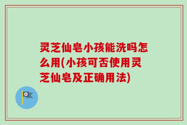 灵芝仙皂小孩能洗吗怎么用(小孩可否使用灵芝仙皂及正确用法)