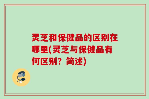 灵芝和保健品的区别在哪里(灵芝与保健品有何区别？简述)