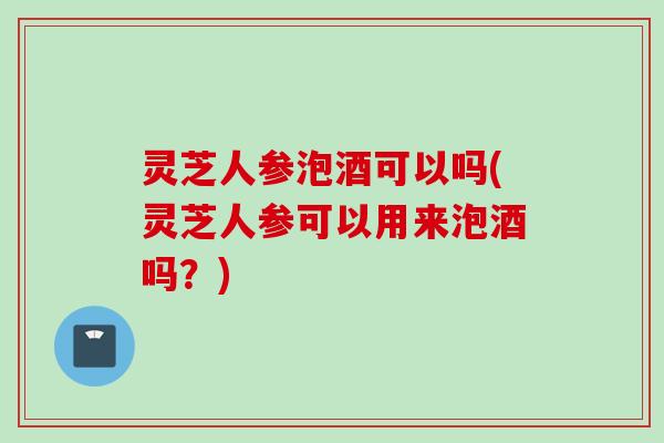 灵芝人参泡酒可以吗(灵芝人参可以用来泡酒吗？)