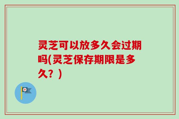 灵芝可以放多久会过期吗(灵芝保存期限是多久?) 灵芝可以放多久会过期吗(灵芝保存期限是多久?)