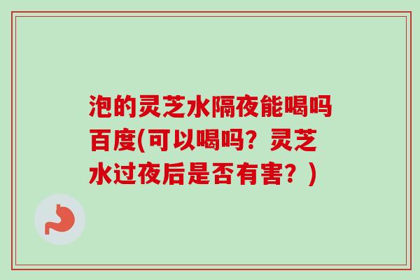 泡的灵芝水隔夜能喝吗百度(可以喝吗？灵芝水过夜后是否有害？)