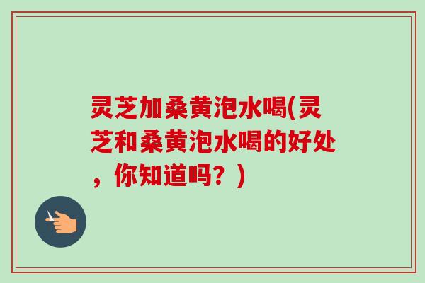 灵芝加桑黄泡水喝(灵芝和桑黄泡水喝的好处，你知道吗？)