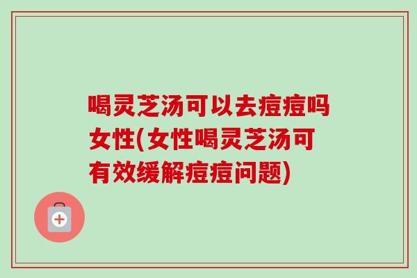 喝灵芝汤可以去痘痘吗女性(女性喝灵芝汤可有效缓解痘痘问题)