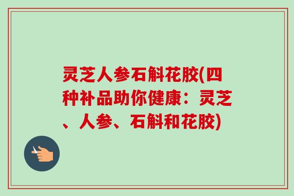 灵芝人参石斛花胶(四种补品助你健康：灵芝、人参、石斛和花胶)
