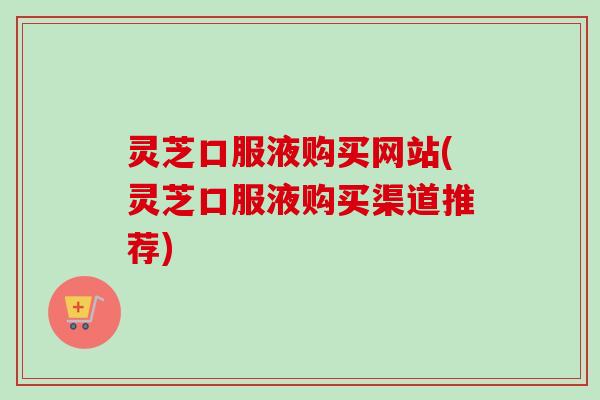 灵芝口服液购买网站(灵芝口服液购买渠道推荐)